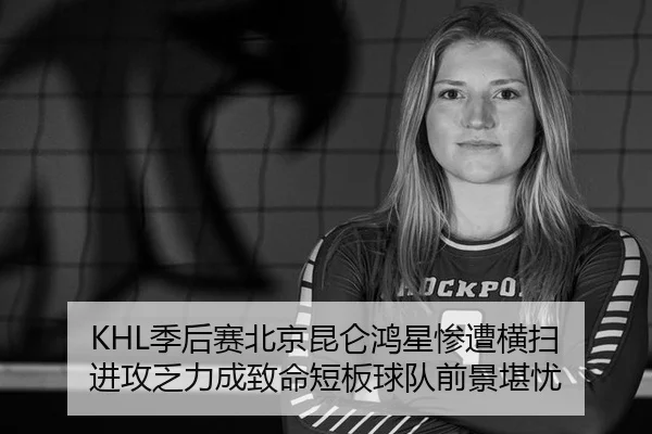 KHL季后赛北京昆仑鸿星惨遭横扫 进攻乏力成致命短板球队前景堪忧