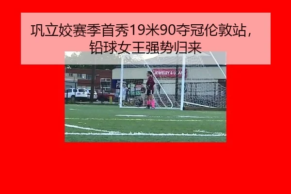 巩立姣赛季首秀19米90夺冠伦敦站，铅球女王强势归来