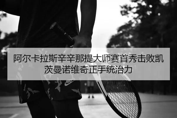 阿尔卡拉斯辛辛那提大师赛首秀击败凯茨曼诺维奇正手统治力